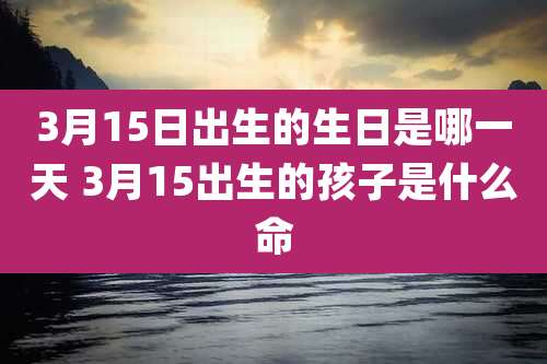 3月15日出生的生日是哪一天 3月15出生的孩子是什么命