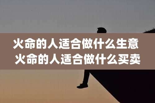 火命的人适合做什么生意 火命的人适合做什么买卖