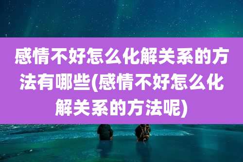 感情不好怎么化解关系的方法有哪些(感情不好怎么化解关系的方法呢)