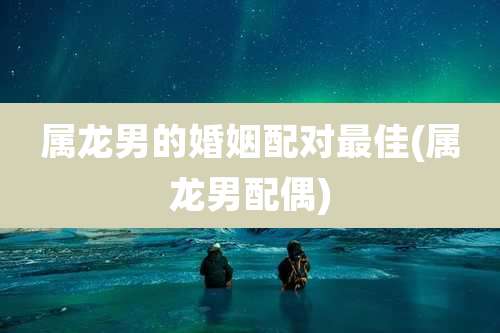 属龙男的婚姻配对最佳(属龙男配偶)