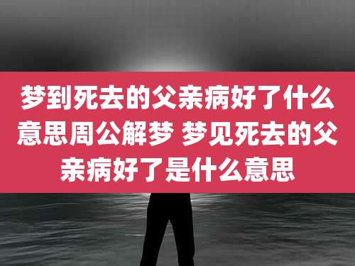梦到死去的父亲病好了什么意思周公解梦 梦见死去的父亲病好了是什么意思