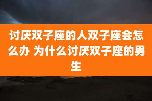 讨厌双子座的人双子座会怎么办 为什么讨厌双子座的男生