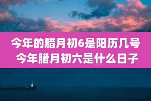 今年的腊月初6是阳历几号 今年腊月初六是什么日子