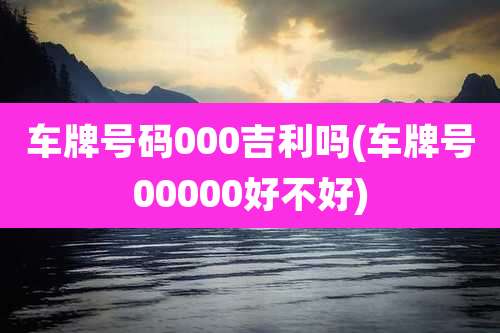 车牌号码000吉利吗(车牌号00000好不好)