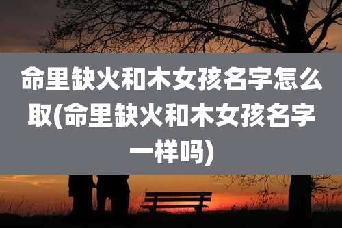 命里缺火和木女孩名字怎么取(命里缺火和木女孩名字一样吗)