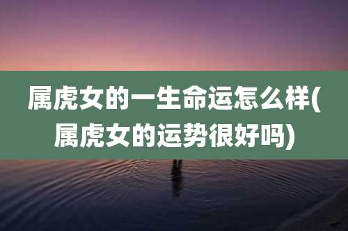属虎女的一生命运怎么样(属虎女的运势很好吗)
