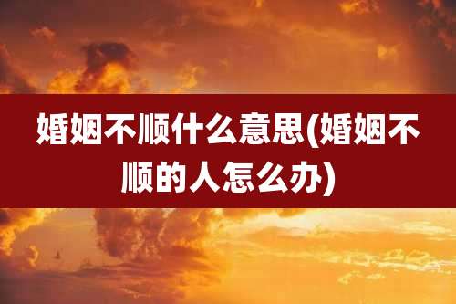 婚姻不顺什么意思(婚姻不顺的人怎么办)
