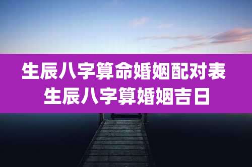生辰八字算命婚姻配对表 生辰八字算婚姻吉日