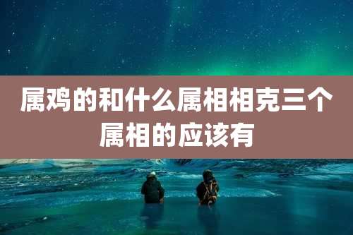 属鸡的和什么属相相克三个属相的应该有