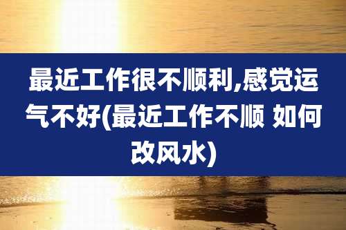 最近工作很不顺利,感觉运气不好(最近工作不顺 如何改风水)