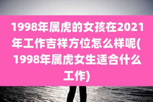 1998年属虎的女孩在2021年工作吉祥方位怎么样呢(1998年属虎女生适合什么工作)