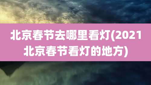 北京春节去哪里看灯(2021北京春节看灯的地方)