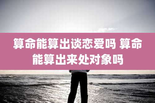 算命能算出谈恋爱吗 算命能算出来处对象吗