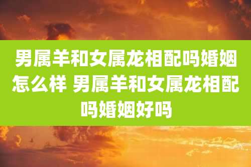 男属羊和女属龙相配吗婚姻怎么样 男属羊和女属龙相配吗婚姻好吗