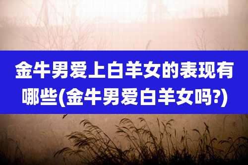 金牛男爱上白羊女的表现有哪些(金牛男爱白羊女吗?)