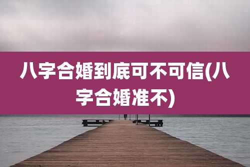 八字合婚到底可不可信(八字合婚准不)