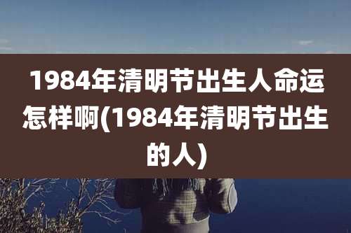 1984年清明节出生人命运怎样啊(1984年清明节出生的人)