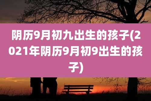 阴历9月初九出生的孩子(2021年阴历9月初9出生的孩子)