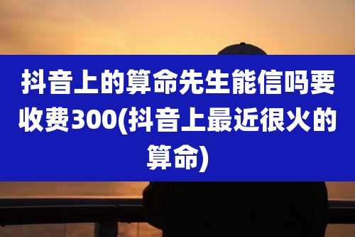 抖音上的算命先生能信吗要收费300(抖音上最近很火的算命)