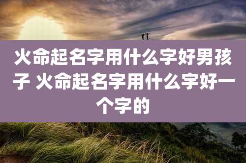 火命起名字用什么字好男孩子 火命起名字用什么字好一个字的