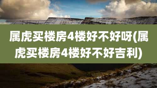 属虎买楼房4楼好不好呀(属虎买楼房4楼好不好吉利)
