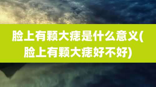 脸上有颗大痣是什么意义(脸上有颗大痣好不好)