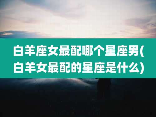 白羊座女最配哪个星座男(白羊女最配的星座是什么)