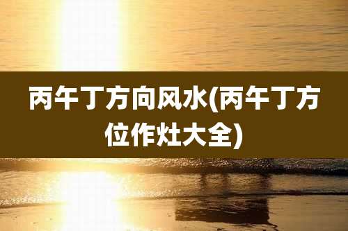 丙午丁方向风水(丙午丁方位作灶大全)