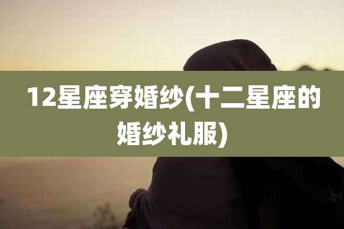 12星座穿婚纱(十二星座的婚纱礼服)