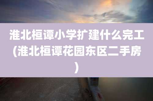 淮北桓谭小学扩建什么完工(淮北桓谭花园东区二手房)