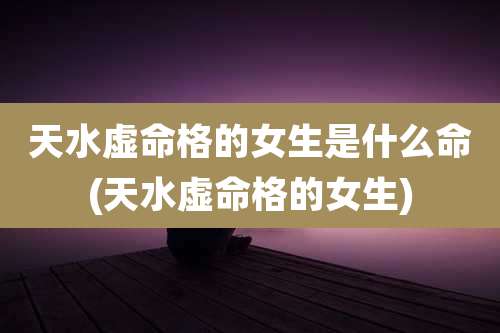 天水虚命格的女生是什么命(天水虚命格的女生)