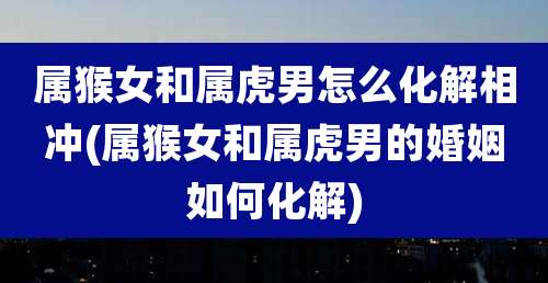属猴女和属虎男怎么化解相冲(属猴女和属虎男的婚姻如何化解)