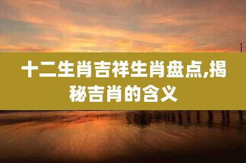 十二生肖吉祥生肖盘点,揭秘吉肖的含义