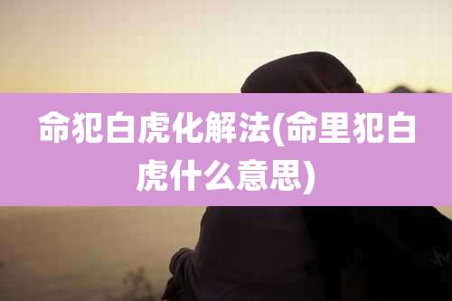 命犯白虎化解法(命里犯白虎什么意思)