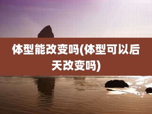 体型能改变吗(体型可以后天改变吗)