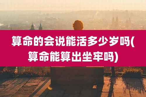 算命的会说能活多少岁吗(算命能算出坐牢吗)