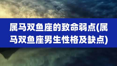 属马双鱼座的致命弱点(属马双鱼座男生性格及缺点)