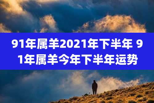 91年属羊2021年下半年 91年属羊今年下半年运势