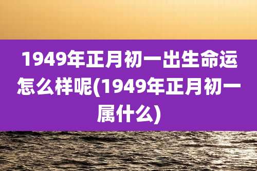 1949年正月初一出生命运怎么样呢(1949年正月初一属什么)