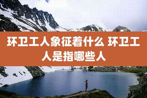 环卫工人象征着什么 环卫工人是指哪些人