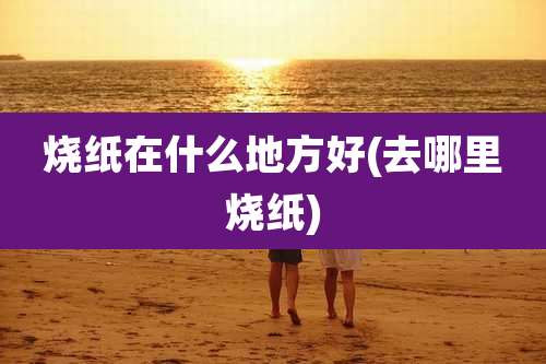 烧纸在什么地方好(去哪里烧纸)