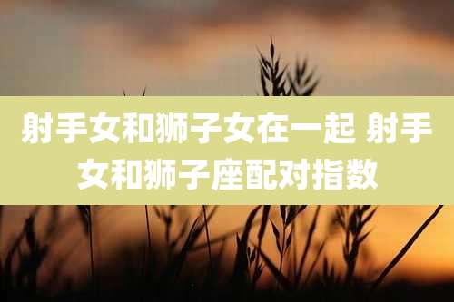 射手女和狮子女在一起 射手女和狮子座配对指数