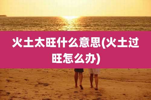 火土太旺什么意思(火土过旺怎么办)
