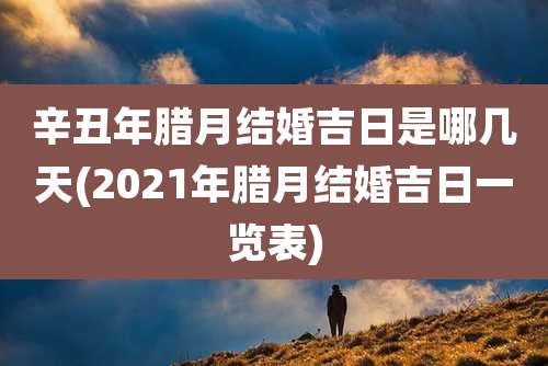 辛丑年腊月结婚吉日是哪几天(2021年腊月结婚吉日一览表)