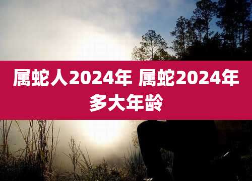 属蛇人2024年 属蛇2024年多大年龄