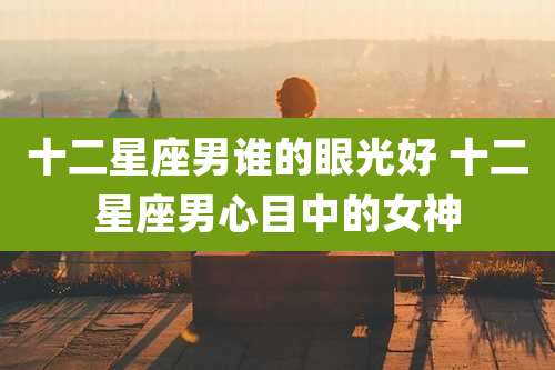 十二星座男谁的眼光好 十二星座男心目中的女神