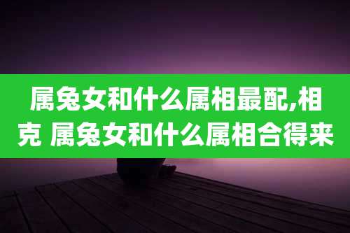 属兔女和什么属相最配,相克 属兔女和什么属相合得来