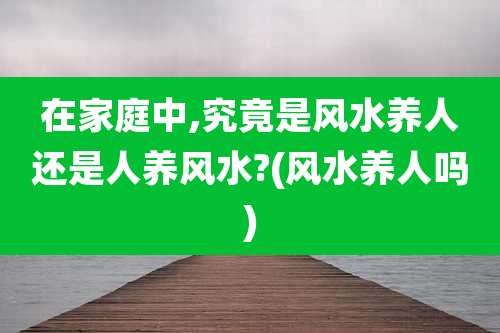 在家庭中,究竟是风水养人还是人养风水?(风水养人吗)