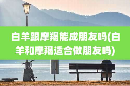 白羊跟摩羯能成朋友吗(白羊和摩羯适合做朋友吗)