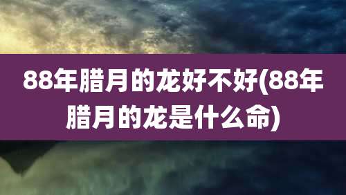 88年腊月的龙好不好(88年腊月的龙是什么命)